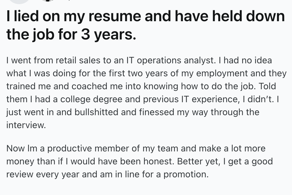 number - I lied on my resume and have held down the job for 3 years. I went from retail sales to an It operations analyst. I had no idea what I was doing for the first two years of my employment and they trained me and coached me into knowing how to do th